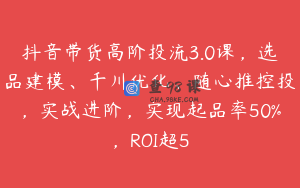 抖音带货高阶投流3.0课，选品建模、千川优化、随心推控投，实战进阶，实现起品率50%，ROI超5