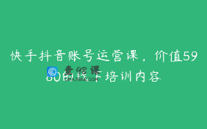 快手抖音账号运营课，价值5980的线下培训内容