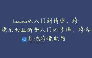 lazada从入门到精通，跨境东南亚新手入门必修课，跨客基地跨境电商