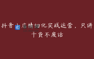 抖音小店精细化实战运营，只讲干货不废话