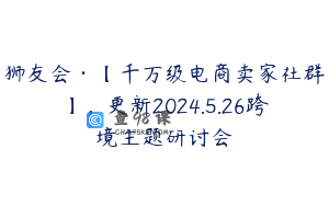 狮友会·【千万级电商卖家社群】，更新2024.5.26跨境主题研讨会