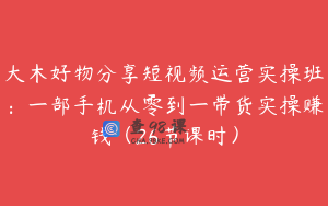 大木好物分享短视频运营实操班：一部手机从零到一带货实操赚钱（26节课时）
