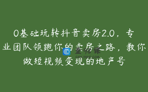 0基础玩转抖音卖房2.0，专业团队领跑你的卖房之路，教你做短视频变现的地产号