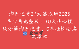 淘系运营21天速成班2023年12月完整版，10大核心模块分解淘系运营，0基础轻松搞定爆款