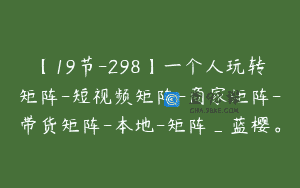 【19节-298】一个人玩转矩阵-短视频矩阵-商家矩阵-带货矩阵-本地-矩阵_蓝樱。