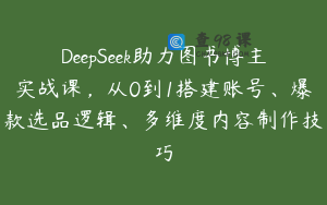 DeepSeek助力图书博主实战课，从0到1搭建账号、爆款选品逻辑、多维度内容制作技巧