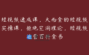 短视频速成课，大而全的短视频实操课，拒绝空洞理论，短视频运营百科全书