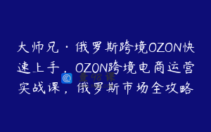 大师兄·俄罗斯跨境OZON快速上手,OZ0N跨境电商运营实战课,俄罗斯市场全攻略