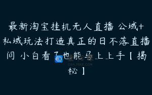 最新淘宝挂机无人直播 公域+私域玩法打造真正的日不落直播间 小白看了也能马上上手【揭秘】