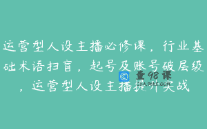 运营型人设主播必修课，行业基础术语扫盲，起号及账号破层级，运营型人设主播提升实战