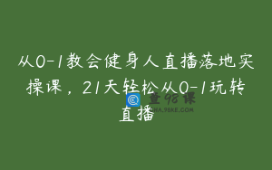 从0-1教会健身人直播落地实操课,21天轻松从0-1玩转直播