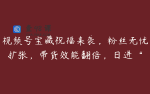 视频号宝藏祝福来袭，粉丝无忧扩张，带货效能翻倍，日进“