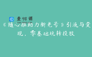 《随心推助力新老号》引流与变现,零基础玩转投放