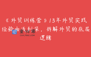 《外贸训练营》13年外贸实践经验由浅到深，拆解外贸的底层逻辑