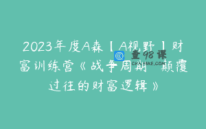 2023年度A森【A视野】财富训练营《战争周期 • 颠覆过往的财富逻辑》