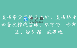 直播带货实操落地班，直播起号必备实操运营课，给方向，给方法，给步骤，能落地