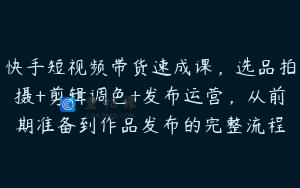 快手短视频带货速成课，选品拍摄+剪辑调色+发布运营，从前期准备到作品发布的完整流程