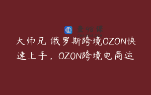 大师兄・俄罗斯跨境OZON快速上手,OZ0N跨境电商运