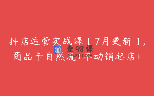 抖店运营实战课【7月更新】,商品卡自然流+不动销起店+