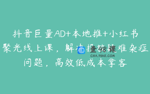 抖音巨量AD+本地推+小红书聚光线上课，解决投放疑难杂症问题，高效低成本拿客
