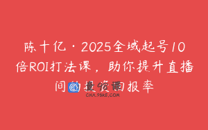 陈十亿·2025全域起号10倍ROI打法课，助你提升直播间的投资回报率