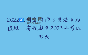 2022注册会计师《税法》超值班，有效期至2023年考试当天