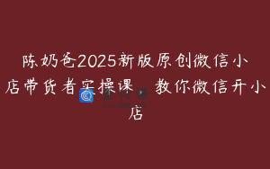 陈奶爸2025新版原创微信小店带货者实操课,教你微信开小店