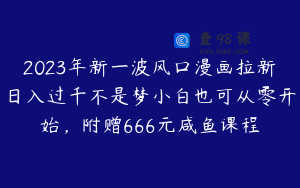 2023年新一波风口漫画拉新日入过千不是梦小白也可从零开始，附赠666元咸鱼课程