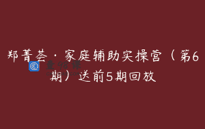 郑菁荟·家庭辅助实操营（第6期）送前5期回放