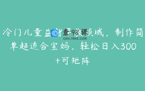 冷门儿童益智早教领域，制作简单超适合宝妈，轻松日入300+可矩阵