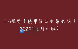 【A视野】楼市集结令第七期（2024年6月开班）