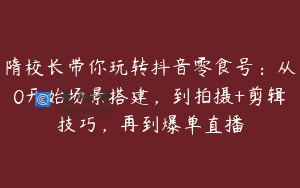 隋校长带你玩转抖音零食号：从0开始场景搭建，到拍摄+剪辑技巧，再到爆单直播