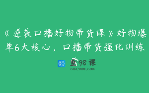 《逆袭口播好物带货课》好物爆单6大核心，口播带货强化训练营