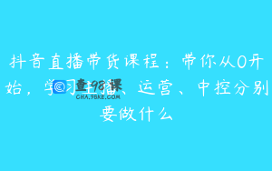 抖音直播带货课程：带你从0开始，学习主播、运营、中控分别要做什么