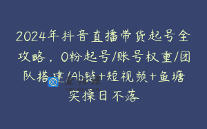 2024年抖音直播带货起号全攻略，0粉起号/账号权重/团队搭建/Ab链+短视频+鱼塘实操日不落