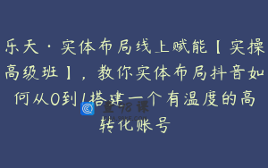 乐天·实体布局线上赋能【实操高级班】，教你实体布局抖音如何从0到1搭建一个有温度的高转化账号