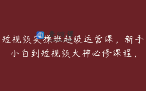 短视频实操班超级运营课,新手小白到短视频大神必修课程,