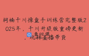 柯楠千川操盘手训练营完整版2025年，千川升级版重磅更新，玩转直播带货