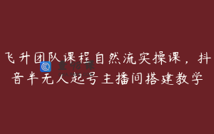 飞升团队课程自然流实操课，抖音半无人起号主播间搭建教学