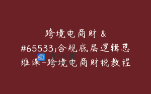 跨境电商财��合规底层逻辑思维课-跨境电商财税教程