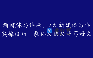 新媒体写作课，7大新媒体写作实操技巧，教你又快又稳写好文