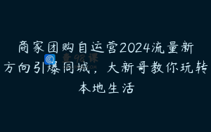 商家团购自运营2024流量新方向引爆同城，大新哥教你玩转本地生活