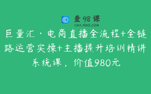 巨量汇·电商直播全流程+全链路运营实操+主播提升培训精讲系统课，价值980元