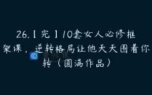 26.【完】10套女人必修框架课，逆转格局让他天天围着你转（圆满作品）