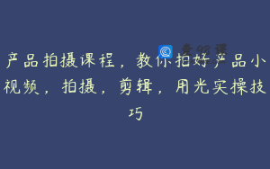产品拍摄课程，教你拍好产品小视频，拍摄，剪辑，用光实操技巧