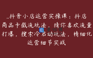 ..抖音小店运营实操课:抖店商品卡截流玩法,猜你喜欢流量打爆,搜索冷启动玩法,精细化运营细节实战