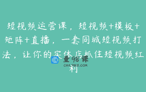 短视频运营课，短视频+模板+矩阵+直播，一套同城短视频打法，让你的实体店抓住短视频红利