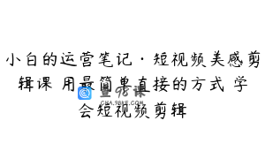 小白的运营笔记·短视频美感剪辑课 用最简单直接的方式 学会短视频剪辑