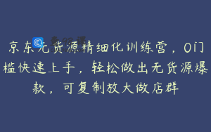 京东无货源精细化训练营，0门槛快速上手，轻松做出无货源爆款，可复制放大做店群