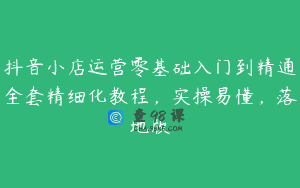 抖音小店运营零基础入门到精通全套精细化教程，实操易懂，落地版
